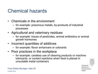 Food Safety Manager: slide 29
© CIEH 2015
Chemical hazards
• Chemicals in the environment
– for example: poisonous metals, by-products of industrial
processes
• Agricultural and veterinary residues
– for example: traces of pesticides, animal antibiotics or animal
growth hormones
• Incorrect quantities of additives
– for example: flavor enhancers or colorants
• Poor practices in the workplace
– for example: careless use of cleaning products or machine
lubricants, or contact reactions when food is placed in
unsuitable metal containers
 