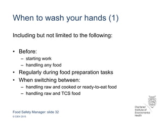 Food Safety Manager: slide 32
© CIEH 2015
When to wash your hands (1)
Including but not limited to the following:
• Before:
– starting work
– handling any food
• Regularly during food preparation tasks
• When switching between:
– handling raw and cooked or ready-to-eat food
– handling raw and TCS food
 