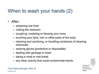 Food Safety Manager: slide 33
© CIEH 2015
When to wash your hands (2)
• After:
– preparing raw food
– visiting the restroom
– coughing, sneezing or blowing your nose
– touching your face, hair or other parts of the body
– cleaning and sanitizing, or handling containers of cleaning
chemicals
– wearing gloves (protective or disposable)
– dealing with garbage or trash
– taking a meal or rest break
– any other activity that could contaminate hands
 