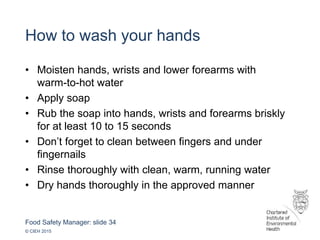 Food Safety Manager: slide 34
© CIEH 2015
How to wash your hands
• Moisten hands, wrists and lower forearms with
warm-to-hot water
• Apply soap
• Rub the soap into hands, wrists and forearms briskly
for at least 10 to 15 seconds
• Don’t forget to clean between fingers and under
fingernails
• Rinse thoroughly with clean, warm, running water
• Dry hands thoroughly in the approved manner
 