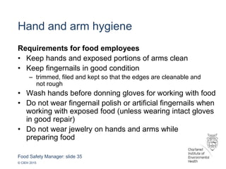 Food Safety Manager: slide 35
© CIEH 2015
Hand and arm hygiene
Requirements for food employees
• Keep hands and exposed portions of arms clean
• Keep fingernails in good condition
– trimmed, filed and kept so that the edges are cleanable and
not rough
• Wash hands before donning gloves for working with food
• Do not wear fingernail polish or artificial fingernails when
working with exposed food (unless wearing intact gloves
in good repair)
• Do not wear jewelry on hands and arms while
preparing food
 
