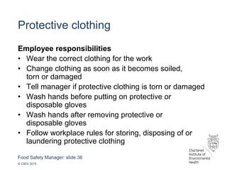 Food Safety Manager: slide 36
© CIEH 2015
Protective clothing
Employee responsibilities
• Wear the correct clothing for the work
• Change clothing as soon as it becomes soiled,
torn or damaged
• Tell manager if protective clothing is torn or damaged
• Wash hands before putting on protective or
disposable gloves
• Wash hands after removing protective or
disposable gloves
• Follow workplace rules for storing, disposing of or
laundering protective clothing
 
