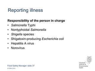 Food Safety Manager: slide 37
© CIEH 2015
Reporting illness
Responsibility of the person in charge
• Salmonella Typhi
• Nontyphoidal Salmonella
• Shigella species
• Shigatoxin-producing Escherichia coli
• Hepatitis A virus
• Norovirus
 