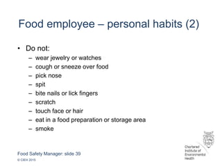 Food Safety Manager: slide 39
© CIEH 2015
Food employee – personal habits (2)
• Do not:
– wear jewelry or watches
– cough or sneeze over food
– pick nose
– spit
– bite nails or lick fingers
– scratch
– touch face or hair
– eat in a food preparation or storage area
– smoke
 