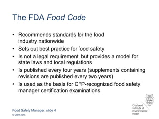 Food Safety Manager: slide 4
© CIEH 2015
The FDA Food Code
• Recommends standards for the food
industry nationwide
• Sets out best practice for food safety
• Is not a legal requirement, but provides a model for
state laws and local regulations
• Is published every four years (supplements containing
revisions are published every two years)
• Is used as the basis for CFP-recognized food safety
manager certification examinations
 