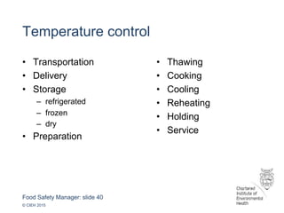 Food Safety Manager: slide 40
© CIEH 2015
Temperature control
• Transportation
• Delivery
• Storage
– refrigerated
– frozen
– dry
• Preparation
• Thawing
• Cooking
• Cooling
• Reheating
• Holding
• Service
 