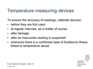 Food Safety Manager: slide 41
© CIEH 2015
Temperature measuring devices
To ensure the accuracy of readings, calibrate devices:
• before they are first used
• at regular intervals, as a matter of course
• after damage
• after an inaccurate reading is suspected
• whenever there is a confirmed case of foodborne illness
linked to temperature abuse
 