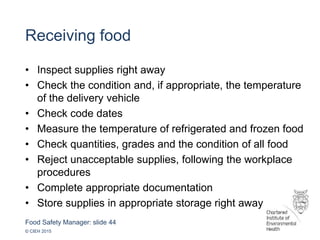 Food Safety Manager: slide 44
© CIEH 2015
Receiving food
• Inspect supplies right away
• Check the condition and, if appropriate, the temperature
of the delivery vehicle
• Check code dates
• Measure the temperature of refrigerated and frozen food
• Check quantities, grades and the condition of all food
• Reject unacceptable supplies, following the workplace
procedures
• Complete appropriate documentation
• Store supplies in appropriate storage right away
 