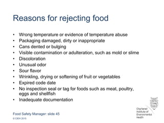 Food Safety Manager: slide 45
© CIEH 2015
Reasons for rejecting food
• Wrong temperature or evidence of temperature abuse
• Packaging damaged, dirty or inappropriate
• Cans dented or bulging
• Visible contamination or adulteration, such as mold or slime
• Discoloration
• Unusual odor
• Sour flavor
• Wrinkling, drying or softening of fruit or vegetables
• Expired code date
• No inspection seal or tag for foods such as meat, poultry,
eggs and shellfish
• Inadequate documentation
 
