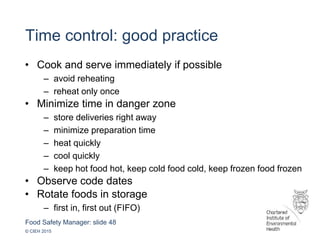 Food Safety Manager: slide 48
© CIEH 2015
Time control: good practice
• Cook and serve immediately if possible
– avoid reheating
– reheat only once
• Minimize time in danger zone
– store deliveries right away
– minimize preparation time
– heat quickly
– cool quickly
– keep hot food hot, keep cold food cold, keep frozen food frozen
• Observe code dates
• Rotate foods in storage
– first in, first out (FIFO)
 