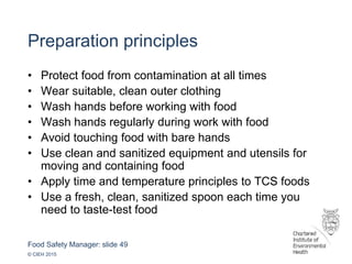 Food Safety Manager: slide 49
© CIEH 2015
Preparation principles
• Protect food from contamination at all times
• Wear suitable, clean outer clothing
• Wash hands before working with food
• Wash hands regularly during work with food
• Avoid touching food with bare hands
• Use clean and sanitized equipment and utensils for
moving and containing food
• Apply time and temperature principles to TCS foods
• Use a fresh, clean, sanitized spoon each time you
need to taste-test food
 