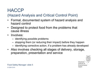 Food Safety Manager: slide 5
© CIEH 2015
HACCP
(Hazard Analysis and Critical Control Point)
• Formal, documented system of hazard analysis and
hazard control
• Designed to protect food from the problems that
cause illness
• Involves:
– identifying possible problems
– stopping them (or reducing their impact) before they happen
– identifying corrective action, if a problem has already developed
• Also involves checking all stages of delivery, storage,
preparation, presentation and service
 