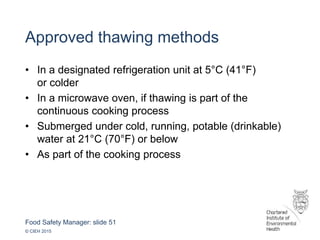 Food Safety Manager: slide 51
© CIEH 2015
Approved thawing methods
• In a designated refrigeration unit at 5°C (41°F)
or colder
• In a microwave oven, if thawing is part of the
continuous cooking process
• Submerged under cold, running, potable (drinkable)
water at 21°C (70°F) or below
• As part of the cooking process
 