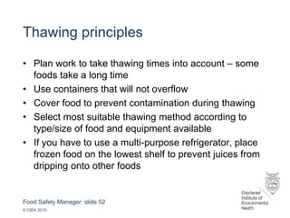 Food Safety Manager: slide 52
© CIEH 2015
Thawing principles
• Plan work to take thawing times into account – some
foods take a long time
• Use containers that will not overflow
• Cover food to prevent contamination during thawing
• Select most suitable thawing method according to
type/size of food and equipment available
• If you have to use a multi-purpose refrigerator, place
frozen food on the lowest shelf to prevent juices from
dripping onto other foods
 