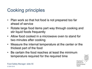 Food Safety Manager: slide 55
© CIEH 2015
Cooking principles
• Plan work so that hot food is not prepared too far
ahead of service
• Rotate large food items part way through cooking and
stir liquid foods frequently
• Allow food cooked in a microwave oven to stand for
two minutes after cooking
• Measure the internal temperature at the center or the
thickest part of the food
• Be certain the food reaches at least the minimum
temperature required for the required time
 