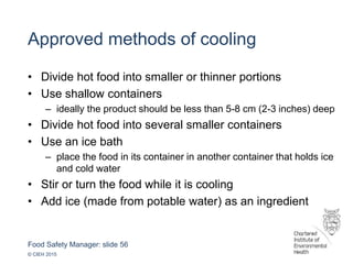 Food Safety Manager: slide 56
© CIEH 2015
Approved methods of cooling
• Divide hot food into smaller or thinner portions
• Use shallow containers
– ideally the product should be less than 5-8 cm (2-3 inches) deep
• Divide hot food into several smaller containers
• Use an ice bath
– place the food in its container in another container that holds ice
and cold water
• Stir or turn the food while it is cooling
• Add ice (made from potable water) as an ingredient
 