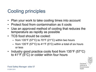 Food Safety Manager: slide 57
© CIEH 2015
Cooling principles
• Plan your work to take cooling times into account
• Protect food from contamination as it cools
• Use an approved method of cooling that reduces the
temperature as rapidly as possible
• TCS food should be cooled:
– from 135°F (57°C) to 70°F (21°C) within two hours
– from 135°F (57°C) to 41°F (5°C) within a total of six hours
or less
• Industry good practice cools food from 135°F (57°C)
to 41°F (5°C) or colder within four hours
 