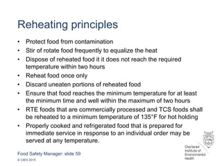 Food Safety Manager: slide 59
© CIEH 2015
Reheating principles
• Protect food from contamination
• Stir of rotate food frequently to equalize the heat
• Dispose of reheated food it it does not reach the required
temperature within two hours
• Reheat food once only
• Discard uneaten portions of reheated food
• Ensure that food reaches the minimum temperature for at least
the minimum time and well within the maximum of two hours
• RTE foods that are commercially processed and TCS foods shall
be reheated to a minimum temperature of 135°F for hot holding
• Properly cooked and refrigerated food that is prepared for
immediate service in response to an individual order may be
served at any temperature.
 
