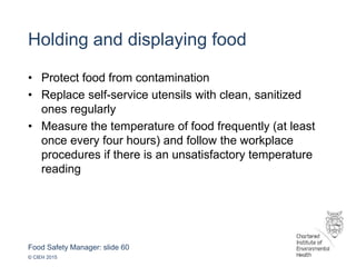 Food Safety Manager: slide 60
© CIEH 2015
Holding and displaying food
• Protect food from contamination
• Replace self-service utensils with clean, sanitized
ones regularly
• Measure the temperature of food frequently (at least
once every four hours) and follow the workplace
procedures if there is an unsatisfactory temperature
reading
 