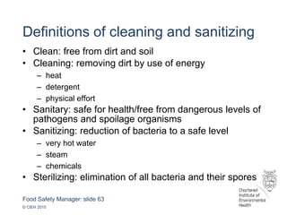 Food Safety Manager: slide 63
© CIEH 2015
Definitions of cleaning and sanitizing
• Clean: free from dirt and soil
• Cleaning: removing dirt by use of energy
– heat
– detergent
– physical effort
• Sanitary: safe for health/free from dangerous levels of
pathogens and spoilage organisms
• Sanitizing: reduction of bacteria to a safe level
– very hot water
– steam
– chemicals
• Sterilizing: elimination of all bacteria and their spores
 
