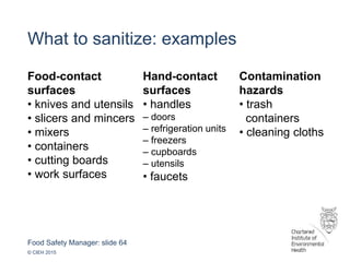 Food Safety Manager: slide 64
© CIEH 2015
What to sanitize: examples
Food-contact
surfaces
• knives and utensils
• slicers and mincers
• mixers
• containers
• cutting boards
• work surfaces
Hand-contact
surfaces
• handles
– doors
– refrigeration units
– freezers
– cupboards
– utensils
• faucets
Contamination
hazards
• trash
containers
• cleaning cloths
 