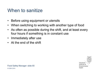 Food Safety Manager: slide 65
© CIEH 2015
When to sanitize
• Before using equipment or utensils
• When switching to working with another type of food
• As often as possible during the shift, and at least every
four hours if something is in constant use
• Immediately after use
• At the end of the shift
 