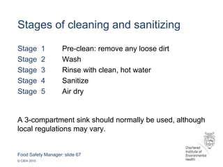 Food Safety Manager: slide 67
© CIEH 2015
Stages of cleaning and sanitizing
Stage 1 Pre-clean: remove any loose dirt
Stage 2 Wash
Stage 3 Rinse with clean, hot water
Stage 4 Sanitize
Stage 5 Air dry
A 3-compartment sink should normally be used, although
local regulations may vary.
 