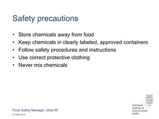 Food Safety Manager: slide 68
© CIEH 2015
Safety precautions
• Store chemicals away from food
• Keep chemicals in clearly labeled, approved containers
• Follow safety procedures and instructions
• Use correct protective clothing
• Never mix chemicals
 