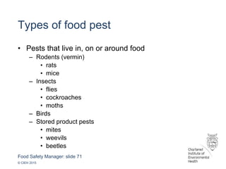 Food Safety Manager: slide 71
© CIEH 2015
Types of food pest
• Pests that live in, on or around food
– Rodents (vermin)
• rats
• mice
– Insects
• flies
• cockroaches
• moths
– Birds
– Stored product pests
• mites
• weevils
• beetles
 