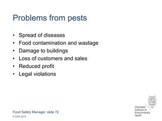 Food Safety Manager: slide 72
© CIEH 2015
Problems from pests
• Spread of diseases
• Food contamination and wastage
• Damage to buildings
• Loss of customers and sales
• Reduced profit
• Legal violations
 