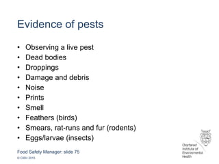 Food Safety Manager: slide 75
© CIEH 2015
Evidence of pests
• Observing a live pest
• Dead bodies
• Droppings
• Damage and debris
• Noise
• Prints
• Smell
• Feathers (birds)
• Smears, rat-runs and fur (rodents)
• Eggs/larvae (insects)
 