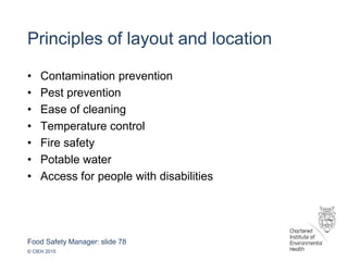 Food Safety Manager: slide 78
© CIEH 2015
Principles of layout and location
• Contamination prevention
• Pest prevention
• Ease of cleaning
• Temperature control
• Fire safety
• Potable water
• Access for people with disabilities
 