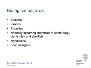 Food Safety Manager: slide 8
© CIEH 2015
Biological hazards
• Bacteria
• Viruses
• Parasites
• Naturally occurring chemicals in some fungi,
plants, fish and shellfish
• Mycotoxins
• Food allergens
 