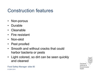 Food Safety Manager: slide 80
© CIEH 2015
Construction features
• Non-porous
• Durable
• Cleanable
• Fire resistant
• Non-skid
• Pest proofed
• Smooth and without cracks that could
harbor bacteria or pests
• Light colored, so dirt can be seen quickly
and cleaned
 