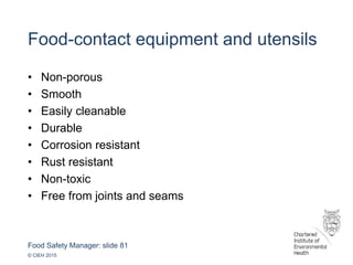 Food Safety Manager: slide 81
© CIEH 2015
Food-contact equipment and utensils
• Non-porous
• Smooth
• Easily cleanable
• Durable
• Corrosion resistant
• Rust resistant
• Non-toxic
• Free from joints and seams
 