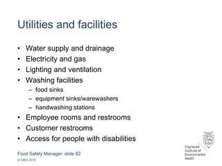 Food Safety Manager: slide 82
© CIEH 2015
Utilities and facilities
• Water supply and drainage
• Electricity and gas
• Lighting and ventilation
• Washing facilities
– food sinks
– equipment sinks/warewashers
– handwashing stations
• Employee rooms and restrooms
• Customer restrooms
• Access for people with disabilities
 