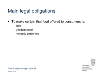 Food Safety Manager: slide 84
© CIEH 2015
Main legal obligations
• To make certain that food offered to consumers is:
– safe
– unadulterated
– honestly presented
 