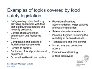 Food Safety Manager: slide 85
© CIEH 2015
Examples of topics covered by food
safety legislation
• Safeguarding public health by
providing consumers with food
that is safe, unadulterated and
honestly presented
• Control of contamination,
adulteration and foodborne
illness
• Composition and labeling of
food (honestly presented)
• Permits to operate
• Sanitation of food premises and
equipment
• Occupational health and safety
• Provision of sanitary
accommodation, water supplies
and washing facilities
• Safe and non-toxic materials
• Personal hygiene, including the
reporting of certain diseases
• Temperature and time control
• Inspections and corrective
actions
• Education and training
of food employees
 