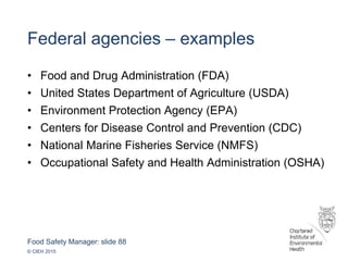 Food Safety Manager: slide 88
© CIEH 2015
Federal agencies – examples
• Food and Drug Administration (FDA)
• United States Department of Agriculture (USDA)
• Environment Protection Agency (EPA)
• Centers for Disease Control and Prevention (CDC)
• National Marine Fisheries Service (NMFS)
• Occupational Safety and Health Administration (OSHA)
 
