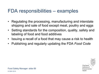 Food Safety Manager: slide 89
© CIEH 2015
FDA responsibilities – examples
• Regulating the processing, manufacturing and interstate
shipping and sale of food except meat, poultry and eggs
• Setting standards for the composition, quality, safety and
labeling of food and food additives
• Issuing a recall of a food that may cause a risk to health
• Publishing and regularly updating the FDA Food Code
 