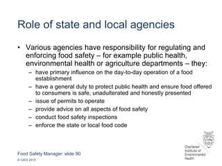 Food Safety Manager: slide 90
© CIEH 2015
Role of state and local agencies
• Various agencies have responsibility for regulating and
enforcing food safety – for example public health,
environmental health or agriculture departments – they:
– have primary influence on the day-to-day operation of a food
establishment
– have a general duty to protect public health and ensure food offered
to consumers is safe, unadulterated and honestly presented
– issue of permits to operate
– provide advice on all aspects of food safety
– conduct food safety inspections
– enforce the state or local food code
 