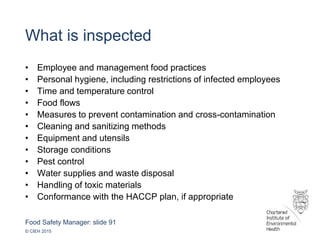Food Safety Manager: slide 91
© CIEH 2015
What is inspected
• Employee and management food practices
• Personal hygiene, including restrictions of infected employees
• Time and temperature control
• Food flows
• Measures to prevent contamination and cross-contamination
• Cleaning and sanitizing methods
• Equipment and utensils
• Storage conditions
• Pest control
• Water supplies and waste disposal
• Handling of toxic materials
• Conformance with the HACCP plan, if appropriate
 