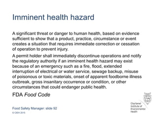 Food Safety Manager: slide 92
© CIEH 2015
Imminent health hazard
A significant threat or danger to human health, based on evidence
sufficient to show that a product, practice, circumstance or event
creates a situation that requires immediate correction or cessation
of operation to prevent injury.
A permit holder shall immediately discontinue operations and notify
the regulatory authority if an imminent health hazard may exist
because of an emergency such as a fire, flood, extended
interruption of electrical or water service, sewage backup, misuse
of poisonous or toxic materials, onset of apparent foodborne illness
outbreak, gross insanitary occurrence or condition, or other
circumstances that could endanger public health.
FDA Food Code
 