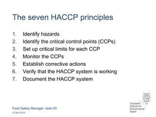 Food Safety Manager: slide 93
© CIEH 2015
The seven HACCP principles
1. Identify hazards
2. Identify the critical control points (CCPs)
3. Set up critical limits for each CCP
4. Monitor the CCPs
5. Establish corrective actions
6. Verify that the HACCP system is working
7. Document the HACCP system
 