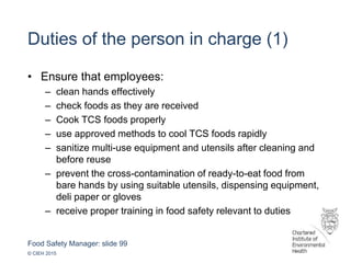 Food Safety Manager: slide 99
© CIEH 2015
Duties of the person in charge (1)
• Ensure that employees:
– clean hands effectively
– check foods as they are received
– Cook TCS foods properly
– use approved methods to cool TCS foods rapidly
– sanitize multi-use equipment and utensils after cleaning and
before reuse
– prevent the cross-contamination of ready-to-eat food from
bare hands by using suitable utensils, dispensing equipment,
deli paper or gloves
– receive proper training in food safety relevant to duties
 