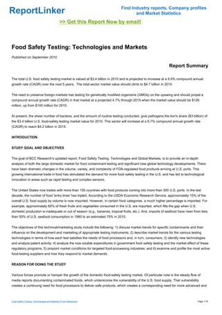 Find Industry reports, Company profiles
ReportLinker                                                                      and Market Statistics
                                             >> Get this Report Now by email!



Food Safety Testing: Technologies and Markets
Published on September 2010

                                                                                                            Report Summary

The total U.S. food safety testing market is valued at $3.4 billion in 2010 and is projected to increase at a 6.6% compound annual
growth rate (CAGR) over the next 5 years. The total sector market value should climb to $4.7 billion in 2015.


The need to preserve foreign markets has testing for genetically modified organisms (GMOs) on the upswing and should propel a
compound annual growth rate (CAGR) in that market at a projected 4.7% through 2015 when the market value should be $126
million, up from $100 million for 2010.


At present, the sheer number of bacteria, and the amount of routine testing conducted, give pathogens the lion's share ($3 billion) of
the $3.4 billion U.S. food-safety testing market value for 2010. This sector will increase at a 6.7% compound annual growth rate
(CAGR) to reach $4.2 billion in 2015.


INTRODUCTION


STUDY GOAL AND OBJECTIVES


The goal of BCC Research's updated report, Food Safety Testing: Technologies and Global Markets, is to provide an in-depth
analysis of both the large domestic market for food contaminant testing and significant new global technology developments. There
have been dramatic changes in the volume, variety, and complexity of FDA-regulated food products arriving at U.S. ports. This
growing international trade in food has stimulated the demand for more food safety testing in the U.S. and has led to technological
innovation in areas such as rapid testing and complex sensors.


The United States now trades with more than 150 countries with food products coming into more than 300 U.S. ports. In the last
decade, the number of food 'entry lines' has tripled. According to the USDA Economic Research Service, approximately 15% of the
overall U.S. food supply by volume is now imported. However, in certain food categories, a much higher percentage is imported. For
example, approximately 60% of fresh fruits and vegetables consumed in the U.S. are imported, which fills the gap when U.S.
domestic production is inadequate or out of season (e.g., bananas, tropical fruits, etc.). And, imports of seafood have risen from less
than 50% of U.S. seafood consumption in 1980 to an estimated 75% in 2010.


The objectives of this technical/marketing study include the following: 1) discuss market trends for specific contaminants and their
influence on the development and marketing of appropriate testing instruments; 2) describe market trends for the various testing
technologies in terms of how each test satisfies the needs of food processors and, in turn, consumers; 3) identify new technologies
and analyze patent activity; 4) analyze the now sizable expenditures in government food safety testing and the market effect of these
regulatory programs; 5) pinpoint market conditions for targeted food-processing industries; and 6) examine and profile the most active
food-testing suppliers and how they respond to market demands.


REASON FOR DOING THE STUDY


Various forces promote or hamper the growth of the domestic food-safety testing market. Of particular note is the steady flow of
media reports documenting contaminated foods, which underscores the vulnerability of the U.S. food supply. That vulnerability
creates a continuing need for food processors to deliver safe products, which creates a corresponding need for more advanced and



Food Safety Testing: Technologies and Markets (From Slideshare)                                                                 Page 1/18
 