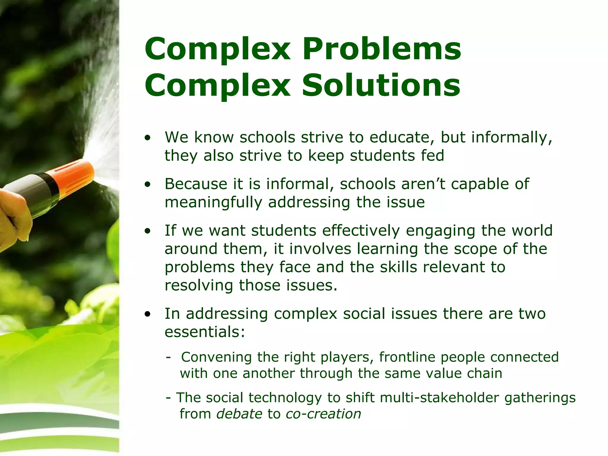 Complex Problems
Complex Solutions
• We know schools strive to educate, but informally,
they also strive to keep students fed
• Because it is informal, schools aren’t capable of
meaningfully addressing the issue
• If we want students effectively engaging the world
around them, it involves learning the scope of the
problems they face and the skills relevant to
resolving those issues.
• In addressing complex social issues there are two
essentials:
- Convening the right players, frontline people connected
with one another through the same value chain
- The social technology to shift multi-stakeholder gatherings
from debate to co-creation
 