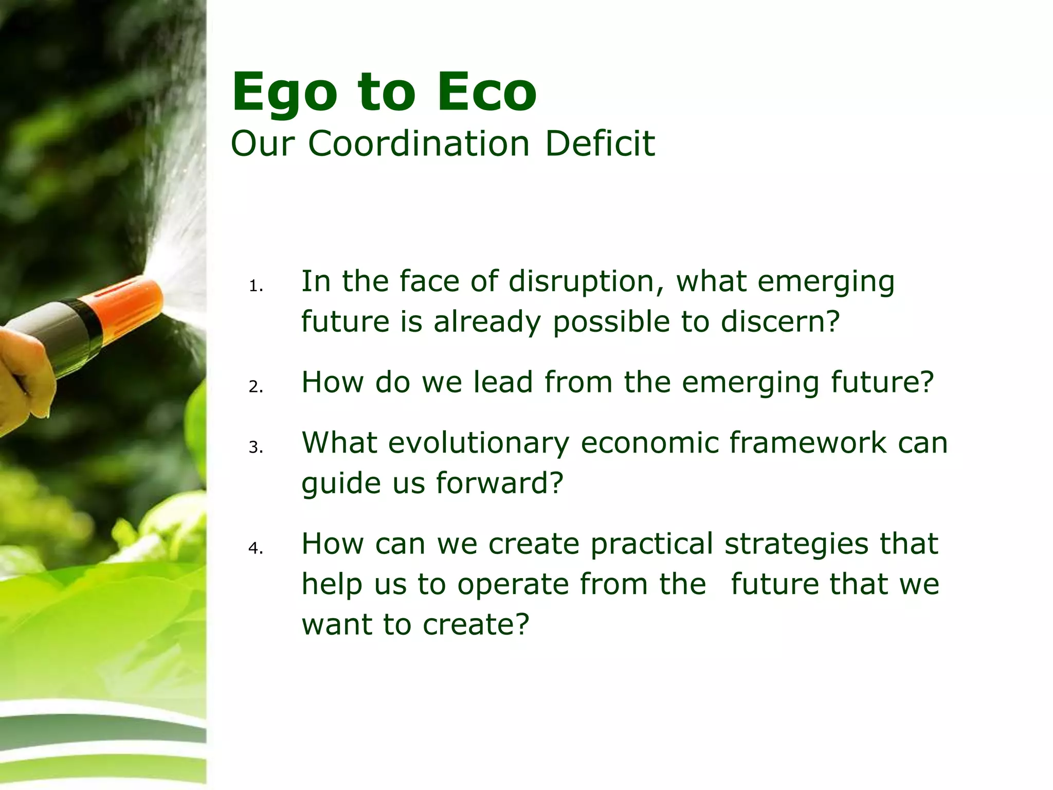 Ego to Eco
Our Coordination Deficit
1. In the face of disruption, what emerging
future is already possible to discern?
2. How do we lead from the emerging future?
3. What evolutionary economic framework can
guide us forward?
4. How can we create practical strategies that
help us to operate from the future that we
want to create?
 