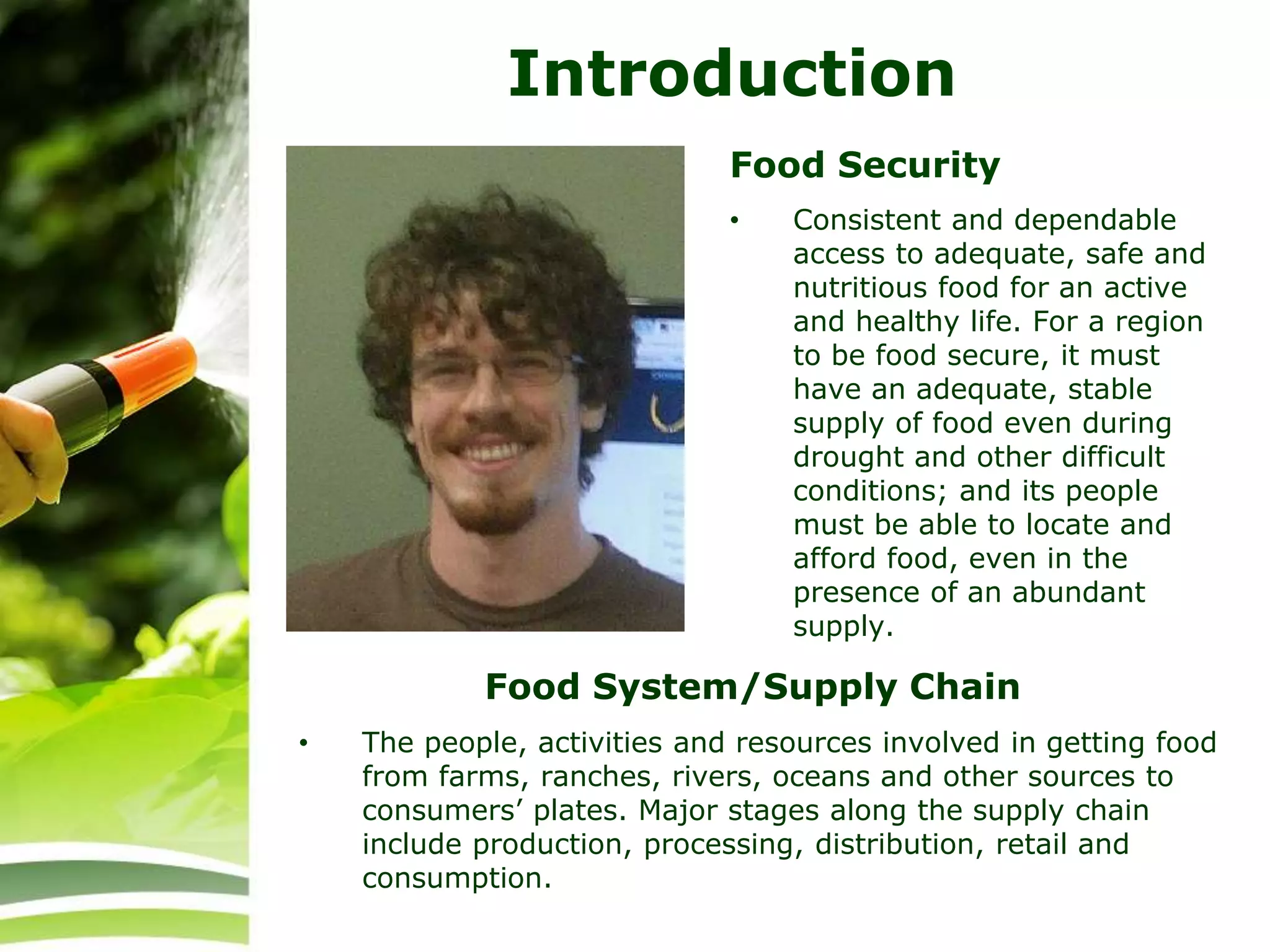 Introduction
Food Security
• Consistent and dependable
access to adequate, safe and
nutritious food for an active
and healthy life. For a region
to be food secure, it must
have an adequate, stable
supply of food even during
drought and other difficult
conditions; and its people
must be able to locate and
afford food, even in the
presence of an abundant
supply.
• The people, activities and resources involved in getting food
from farms, ranches, rivers, oceans and other sources to
consumers’ plates. Major stages along the supply chain
include production, processing, distribution, retail and
consumption.
Food System/Supply Chain
 