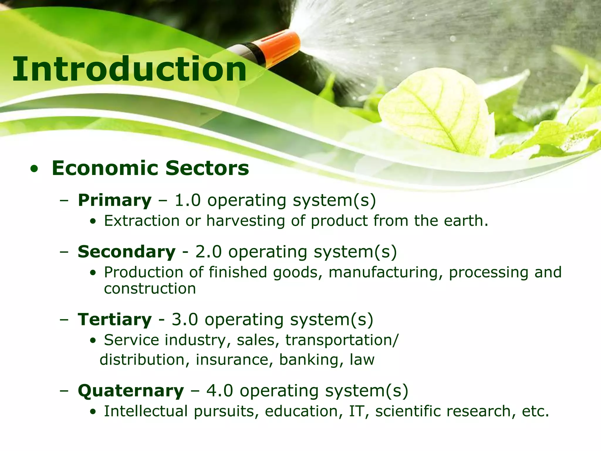 Introduction
• Economic Sectors
– Primary – 1.0 operating system(s)
• Extraction or harvesting of product from the earth.
– Secondary - 2.0 operating system(s)
• Production of finished goods, manufacturing, processing and
construction
– Tertiary - 3.0 operating system(s)
• Service industry, sales, transportation/
distribution, insurance, banking, law
– Quaternary – 4.0 operating system(s)
• Intellectual pursuits, education, IT, scientific research, etc.
 